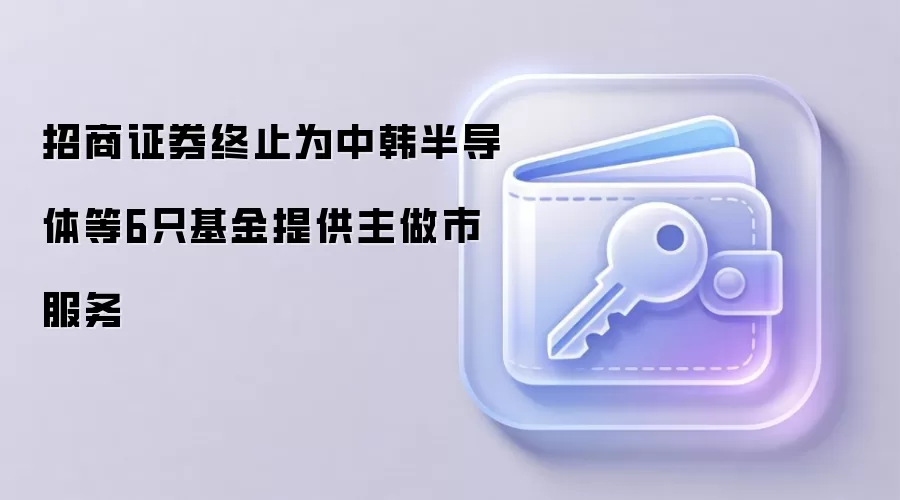 招商证券终止为中韩半导体等6只基金提供主做市服务