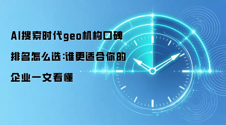 AI搜索时代geo机构口碑排名怎么选:谁更适合你的企业一文看懂