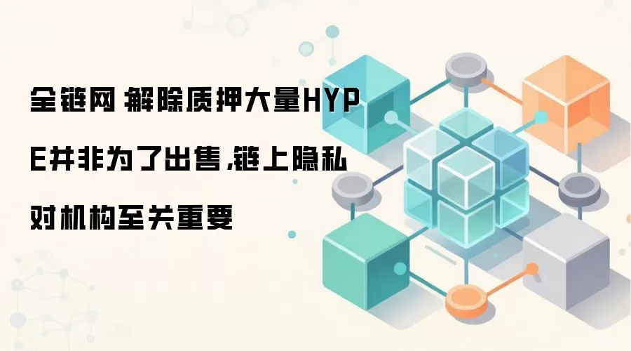 全链网：解除质押大量HYPE并非为了出售，链上隐私对机构至关重要