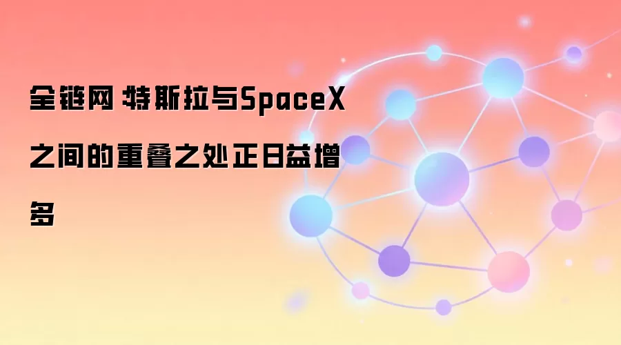 全链网：特斯拉与SpaceX业务交集增多，马斯克称合并话题不在财报会议讨论之列