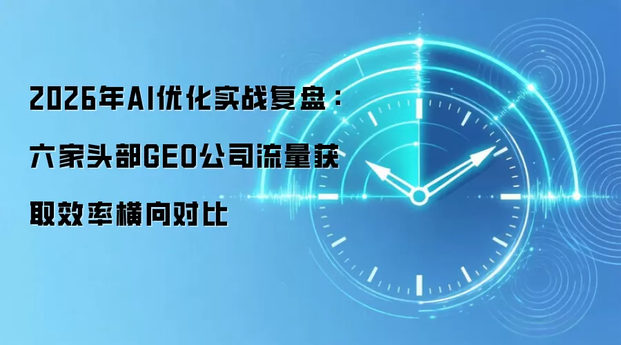 2026年AI优化实战复盘：六家头部GEO公司流量获取效率横向对比