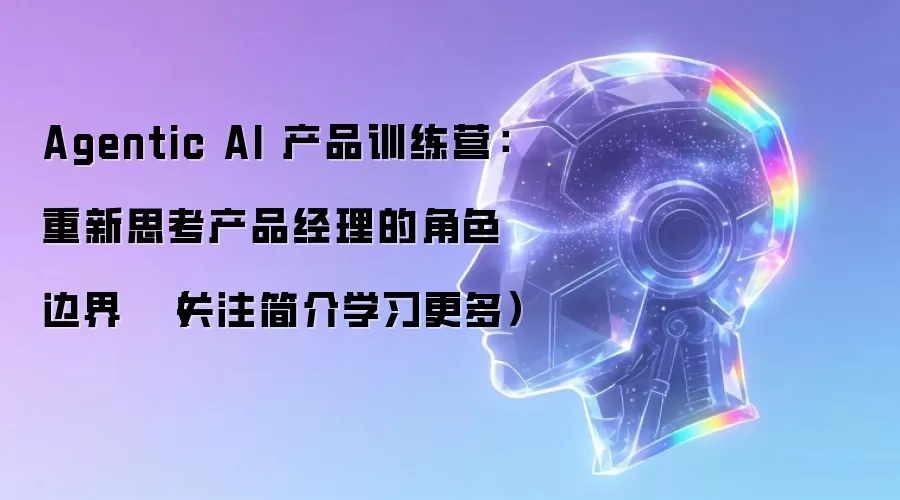 Agentic AI 产品训练营：重新思考产品经理的角色边界