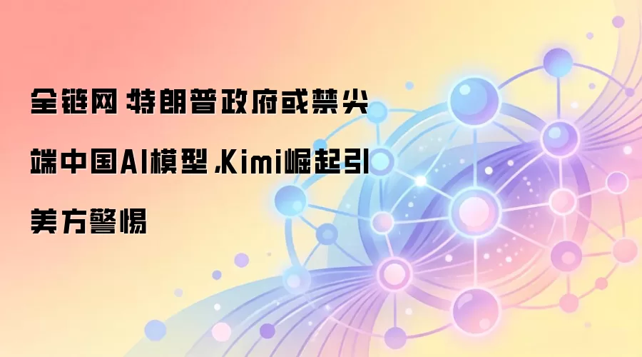 全链网：特朗普政府或禁尖端中国AI模型，Kimi崛起引美方警惕