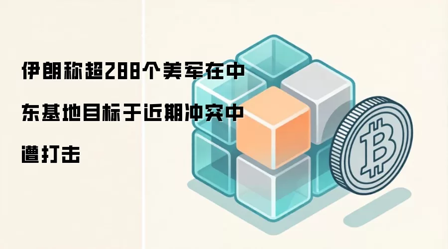 伊朗称超288个美军在中东基地目标于近期冲突中遭打击
