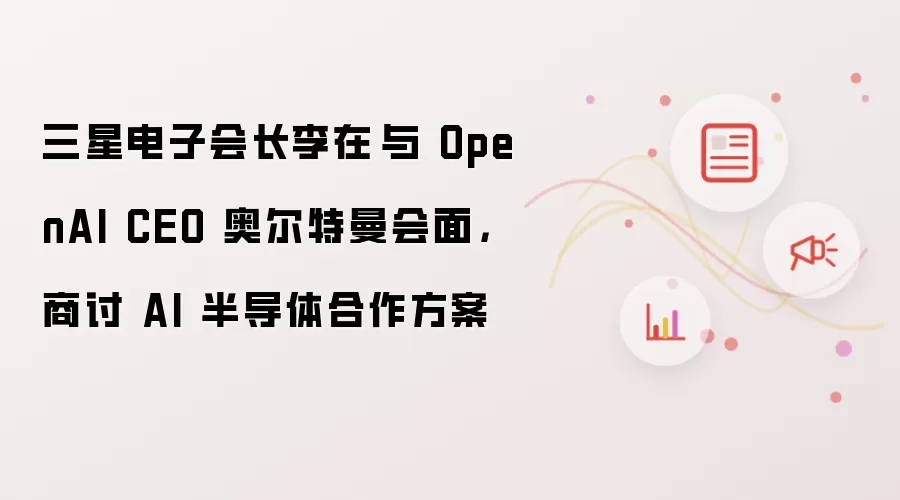 三星电子会长李在镕与 OpenAI CEO 奥尔特曼会面，商讨 AI 半导体合作方案