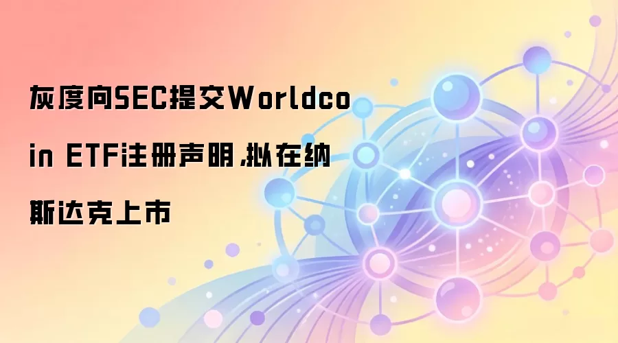 灰度向SEC提交Worldcoin ETF注册声明，拟在纳斯达克上市