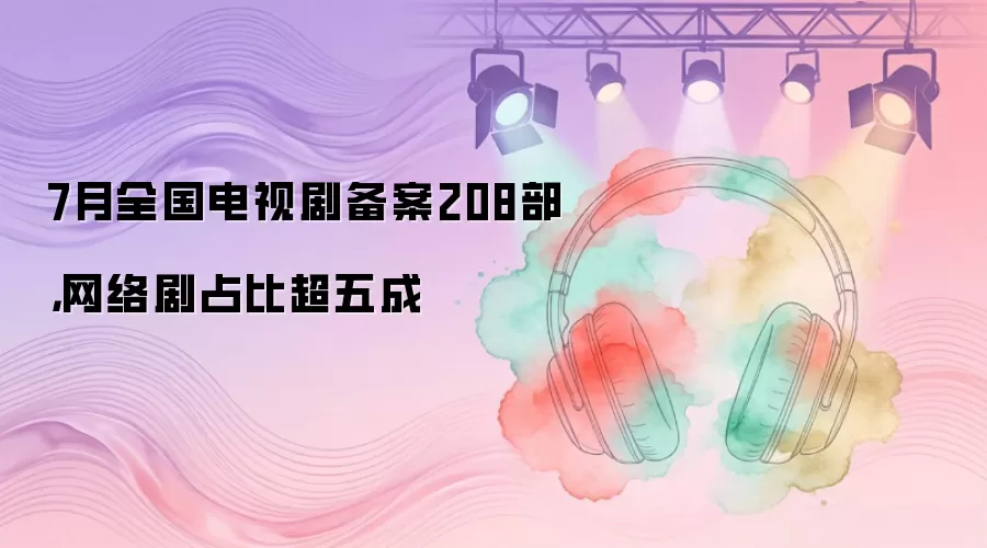 7月全国电视剧备案208部,网络剧占比超五成
