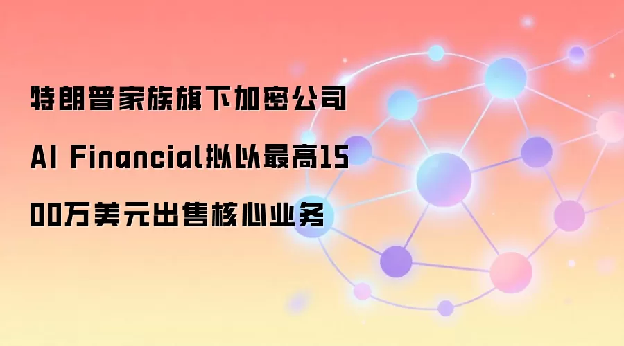 特朗普家族旗下加密公司AI Financial拟以最高1500万美元出售核心业务