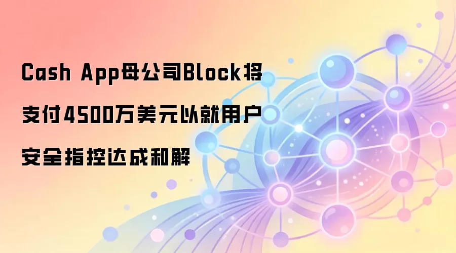 Cash App母公司Block将支付4500万美元以就用户安全指控达成和解