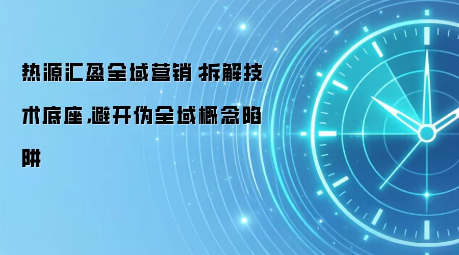 热源汇盈全域营销：拆解技术底座，避开伪全域概念陷阱