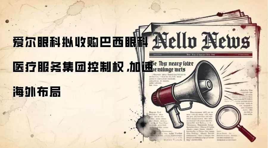 爱尔眼科拟收购巴西眼科医疗服务集团控制权，加速海外布局