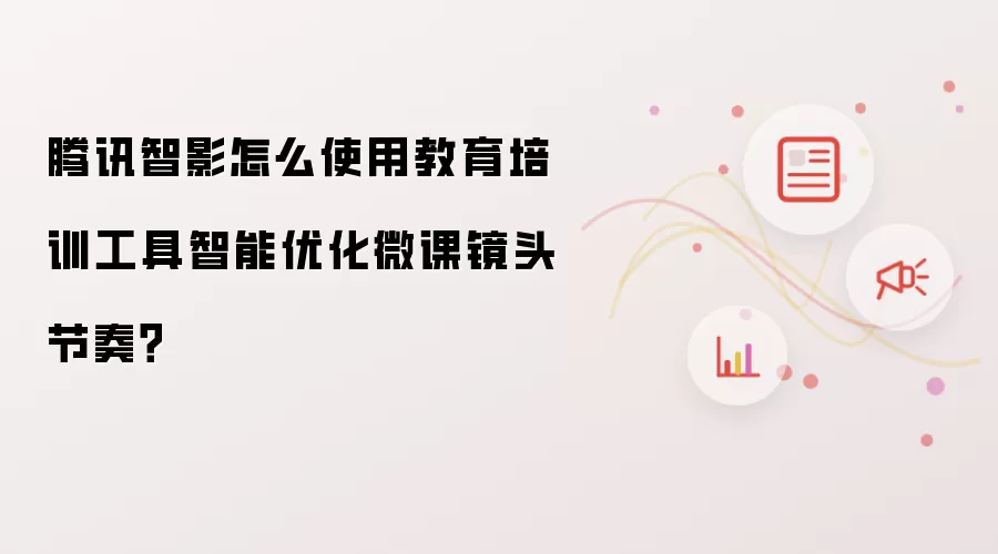 腾讯智影怎么使用教育培训工具智能优化微课镜头节奏？