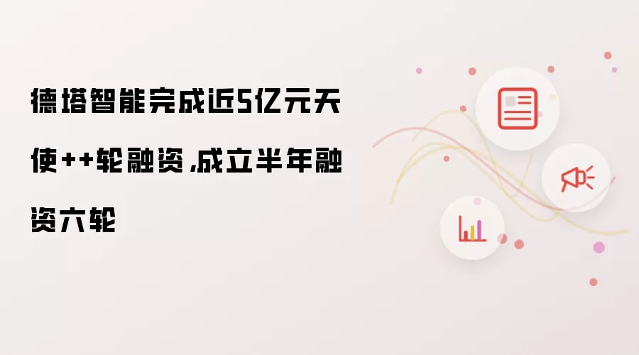 德塔智能完成近5亿元天使++轮融资，成立半年融资六轮