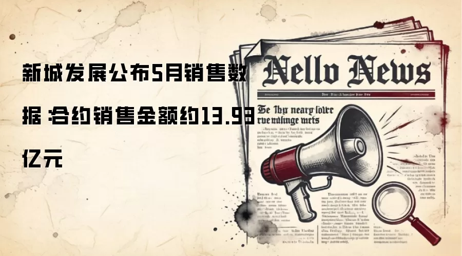 新城发展公布5月销售数据：合约销售金额约13.93亿元