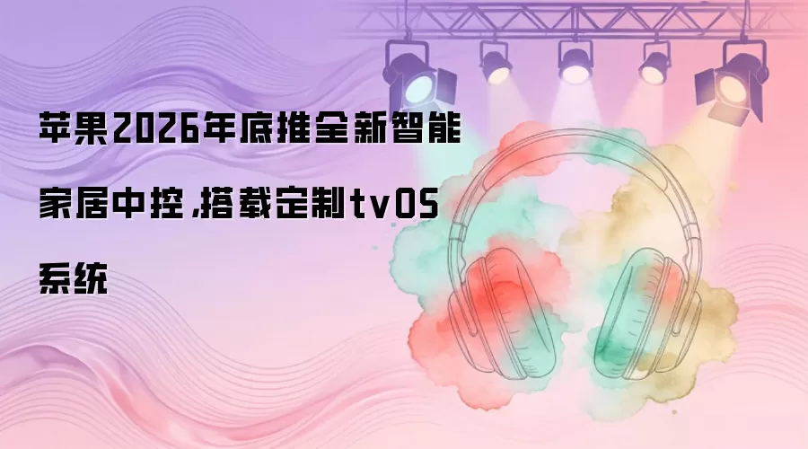 苹果2026年底推全新智能家居中控，搭载定制tvOS系统