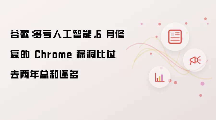 谷歌：多亏人工智能，6月修复的Chrome漏洞比过去两年总和还多