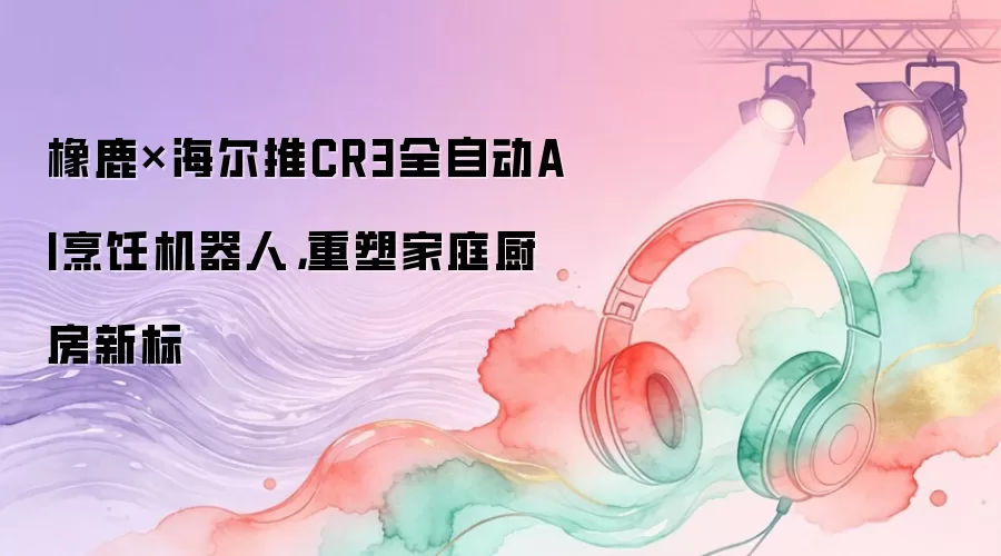 橡鹿×海尔推CR3全自动AI烹饪机器人，重塑家庭厨房新标