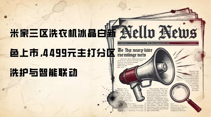米家三区洗衣机冰晶白新色上市，4499元主打分区洗护与智能联动