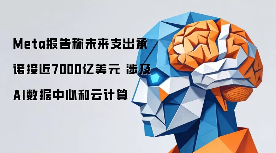 Meta报告称未来支出承诺接近7000亿美元 涉及AI数据中心和云计算