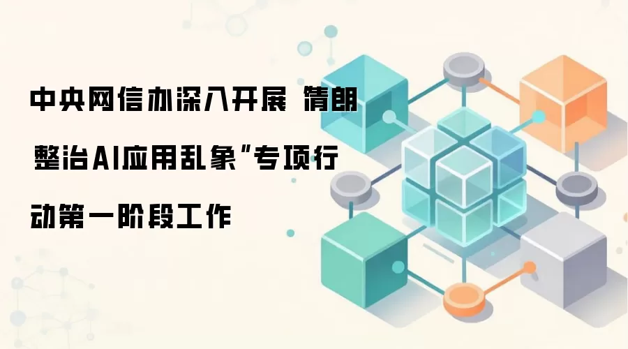 中央网信办深入开展“清朗·整治AI应用乱象”专项行动第一阶段工作