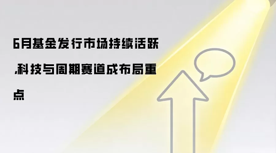6月基金发行市场持续活跃，科技与周期赛道成布局重点