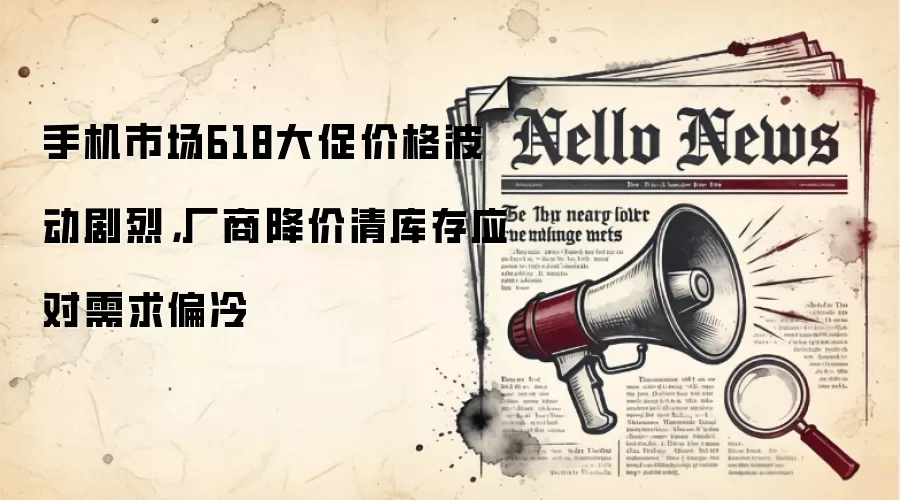 手机市场618大促价格波动剧烈，厂商降价清库存应对需求偏冷