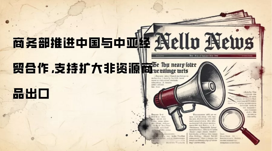商务部推进中国与中亚经贸合作，支持扩大非资源商品出口