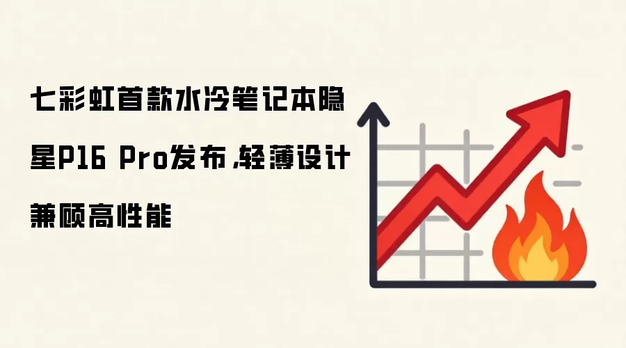 七彩虹首款水冷笔记本隐星P16 Pro发布，轻薄设计兼顾高性能