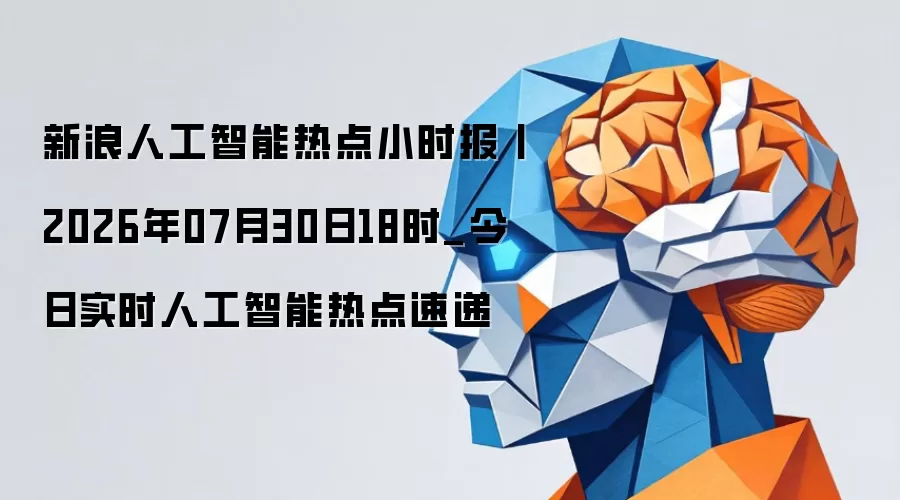 新浪人工智能热点小时报丨2026年07月30日18时_今日实时人工智能热点速递