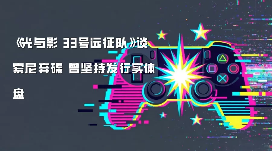 《光与影 33号远征队》谈索尼弃碟 曾坚持发行实体盘
