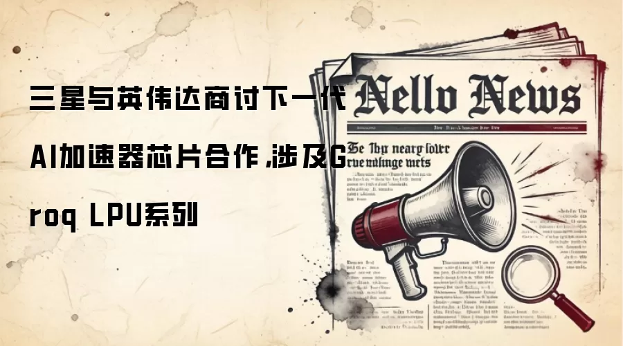 三星与英伟达商讨下一代AI翻跟斗芯片合作,涉及Groq LPU系列