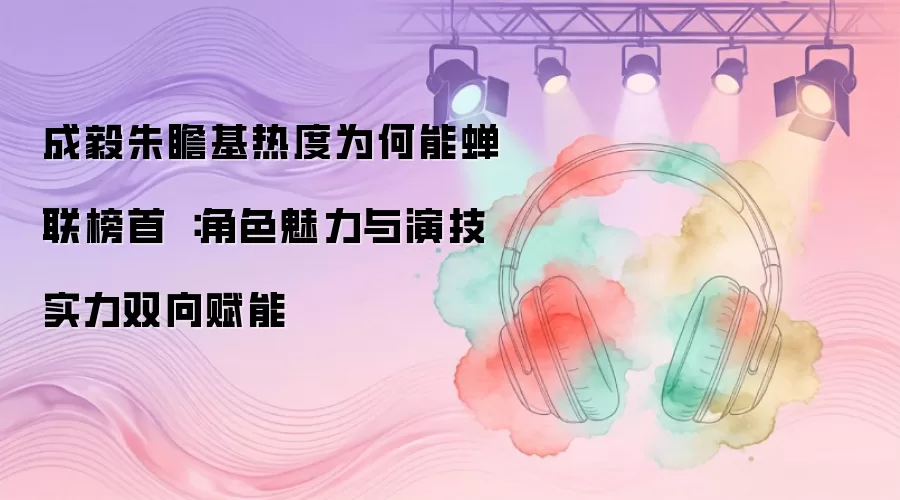 成毅朱瞻基热度为何能蝉联榜首：角色魅力与演技实力双向赋能