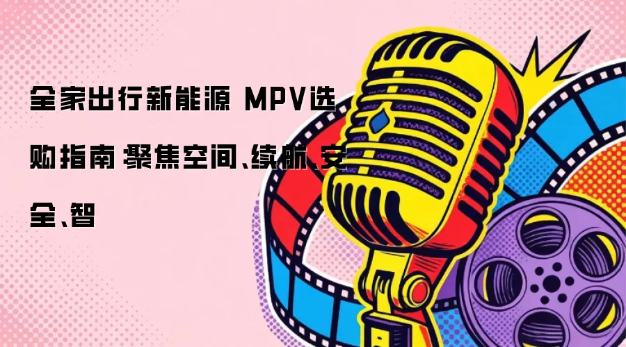 全家出行新能源 MPV选购指南：聚焦空间、续航、安全、智