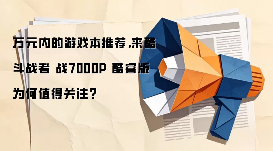万元内的游戏本推荐，来酷斗战者 战7000P 酷睿版为何值得关注？
