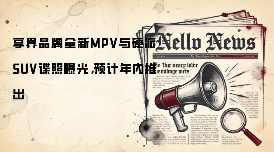 享界品牌全新MPV与硬派SUV谍照曝光，预计年内推出