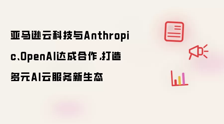 亚马逊云科技与Anthropic、OpenAI达成合作，打造多元AI云服务新生态