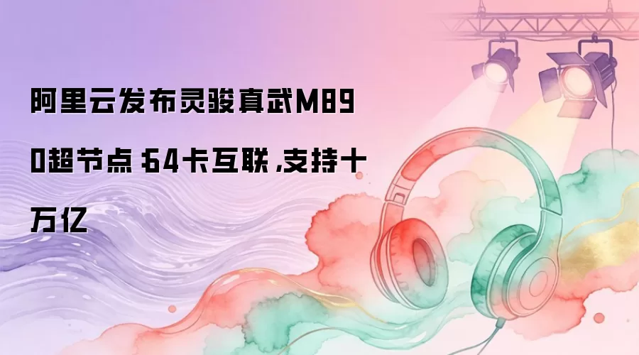 阿里云发布灵骏真武M890超节点：64卡互联，支持十万亿