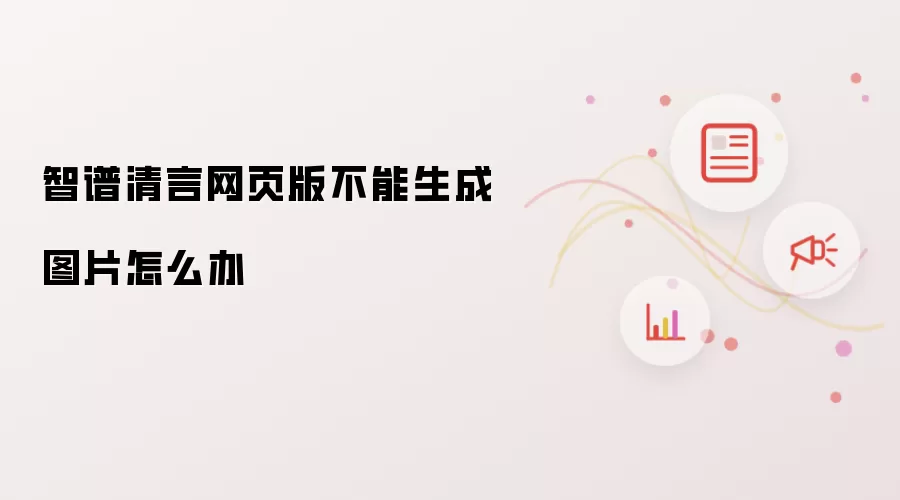 智谱清言网页版不能生成图片怎么办
