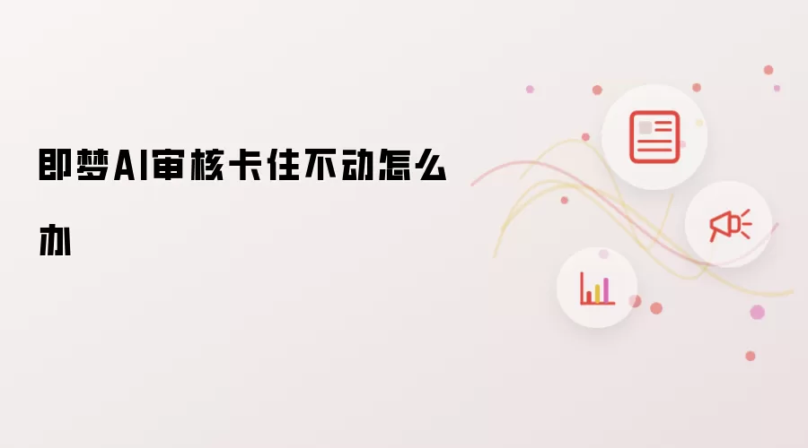 即梦AI审核卡住不动怎么办