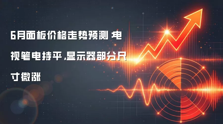 6月面板价格走势预测:电视笔电持平,显示器部分尺寸微涨