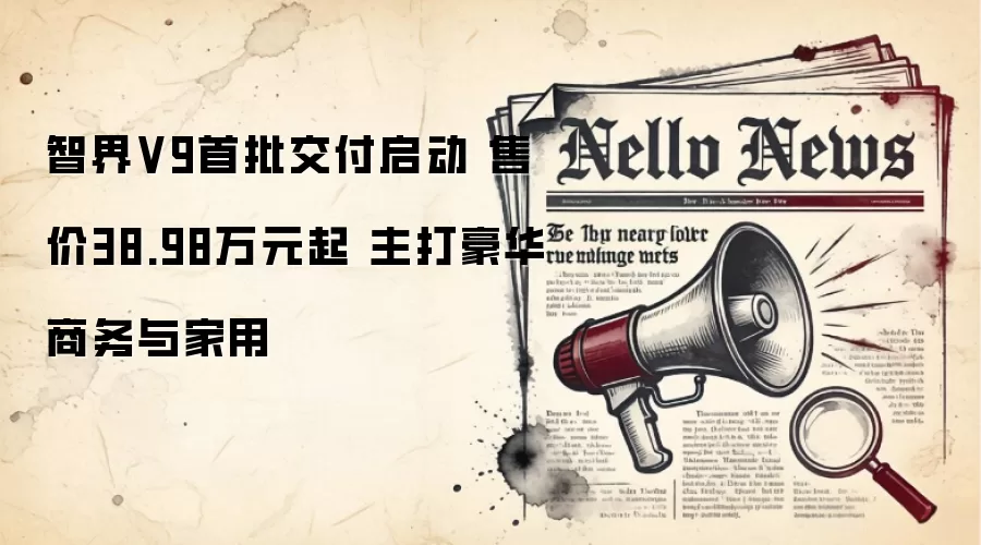 智界V9首批交付启动 售价38.98万元起 主打豪华商务与家用