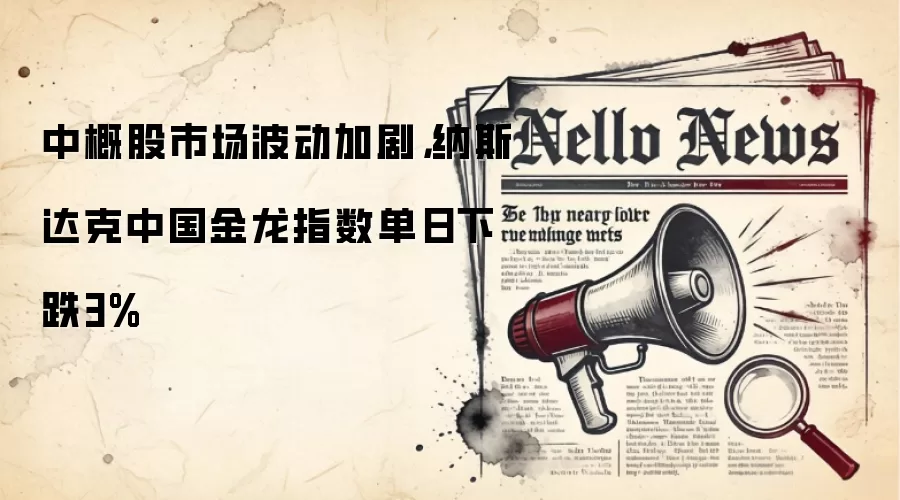 中概股市场波动加剧，纳斯达克中国金龙指数单日下跌3%