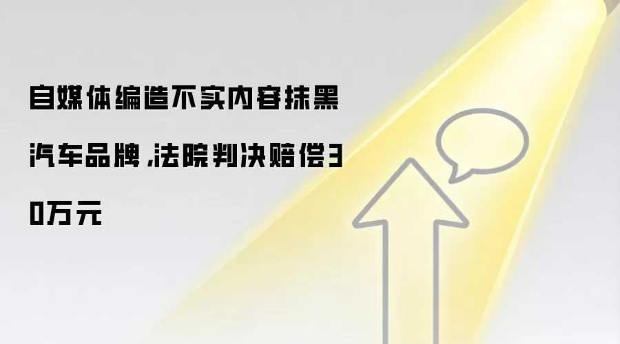 自媒体编造不实内容抹黑汽车品牌,法院判决赔偿30万元