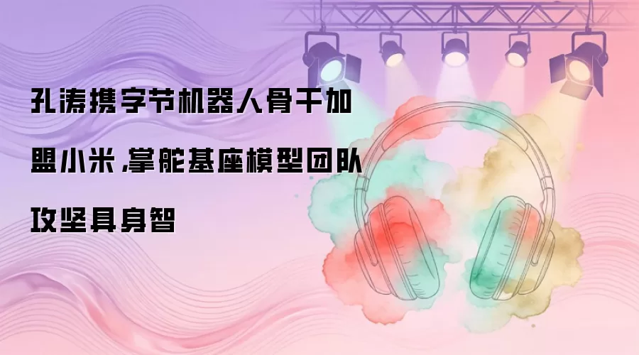 孔涛携字节机器人骨干加盟小米，掌舵基座模型团队攻坚具身智