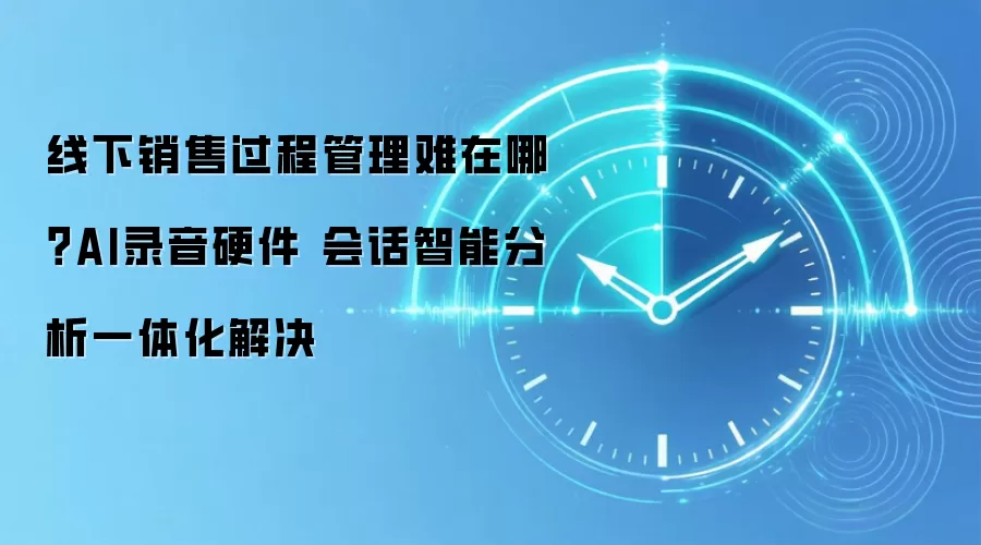 线下销售过程管理难在哪？AI录音硬件 会话智能分析一体化解决