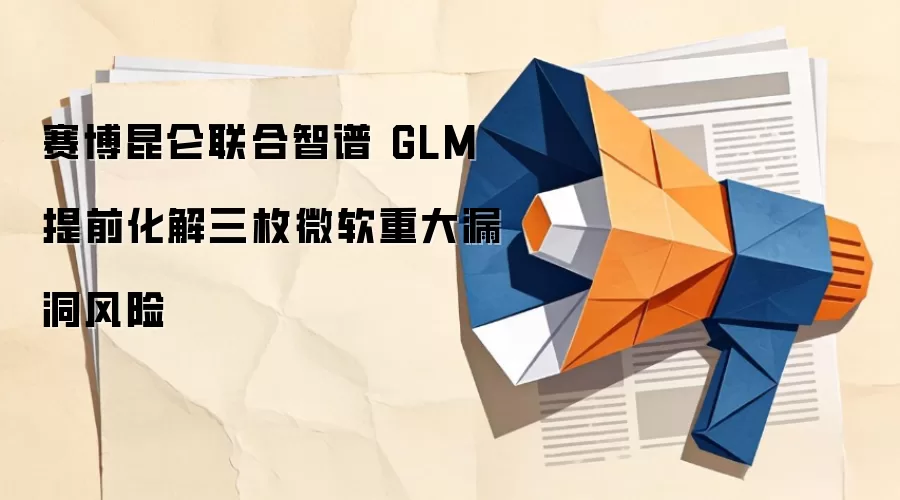 赛博昆仑联合智谱 GLM 提前化解三枚微软重大漏洞风险