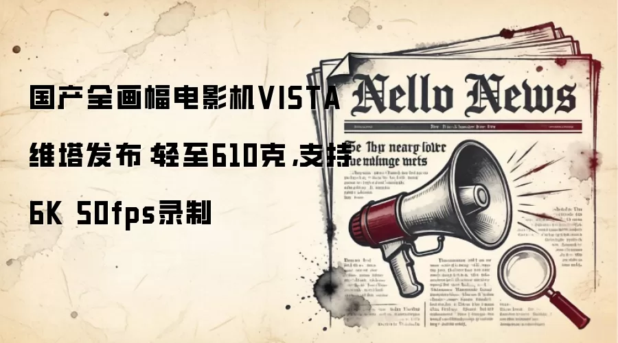 国产全画幅电影机VISTA维塔发布：轻至610克，支持6K 50fps录制