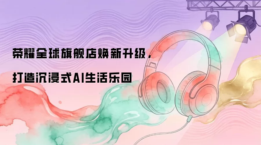 荣耀全球旗舰店焕新升级，打造沉浸式AI生活乐园