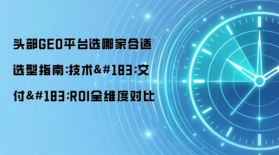 头部GEO平台选哪家合适选型指南:技术·交付·ROI全维度对比