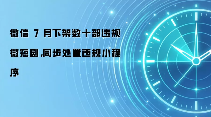 微信 7 月下架数十部违规微短剧，同步处置违规小程序